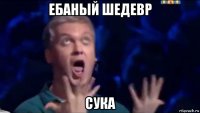 ебаный шедевр сука