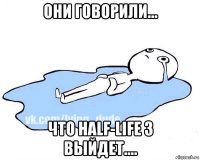 они говорили... что half-life 3 выйдет....