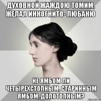 духовной жаждою томим, желал инкогнито- любаню не ямбом ли четырехстопным, старинным ямбом, допотопным?