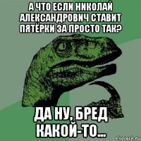 а что если николай александрович ставит пятёрки за просто так? да ну, бред какой-то...