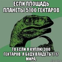 если площадь планеты 5100 гектаров то если я куплю 300 гектаров. я буду владеть 1/17 мира.