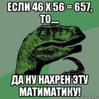 если 46 х 56 = 657, то.... да ну нахрен эту матиматику!