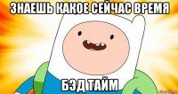 знаешь какое сейчас время бэд тайм