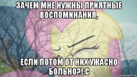 зачем мне нужны приятные воспоминания, если потом от них ужасно больно?!:с
