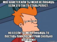 мне кажется или ты меня не любишь если это так то ставь репост, но а если ты меня любишь то поставь лайк посмотрим сколько вас таких!