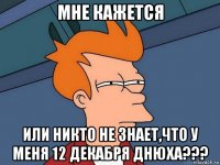 мне кажется или никто не знает,что у меня 12 декабря днюха???