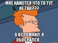 мне кажется что то тут не так??? о вспомнил, я обосрался...