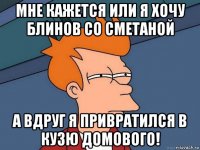 мне кажется или я хочу блинов со сметаной а вдруг я привратился в кузю домового!