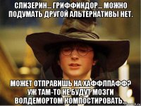 слизерин... гриффиндор... можно подумать другой альтернативы нет. может отправишь на хаффлпафф? уж там-то не будут мозги волдемортом компостировать...