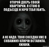 открой дверь своей квартирки. я стою в подъезде и хочу тебя убить. а не надо. твоя соседка уже в скважину ключи вставила. хихихи.