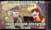 дедушка форд зачем тебе трусы они ж девушки для обряда чтоли