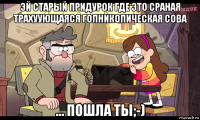 эй старый придурок где это сраная трахуующаяся гопникопическая сова ... пошла ты;-)