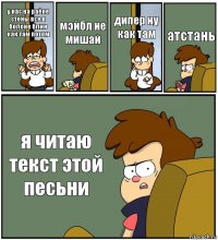 у нас на раёне стены все в болоне блин как там потом мэйбл не мишай дипер ну как там атстань я читаю текст этой песьни