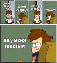 диппер скажи арбуз зачем ну арбуз твой папа карапуз нууууууууу он у меня толстый