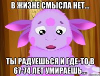 в жизне смысла нет... ты радуешься и где-то в 67-74 лет умираешь...