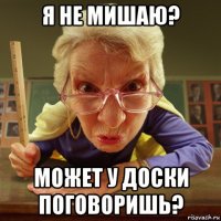 я не мишаю? может у доски поговоришь?