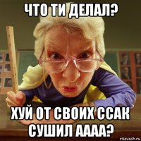 что ти делал? хуй от своих ссак сушил аааа?