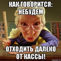 как говорится: небудем отходить далеко от кассы!