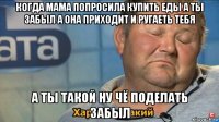 когда мама попросила купить еды а ты забыл а она приходит и ругаеть тебя а ты такой ну чё поделать забыл