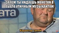 зачем ты кидаешь монетки в ебало уличным музыкантам 