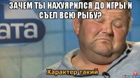 зачем ты нахуярился до игры и съел всю рыбу? 