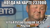 когда на карте 232000 а тебя пугают бощом за 120 рублей