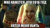 мне кажется, что 2016 год хотел меня убить