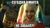 сегодня 8 марта не забыл?!