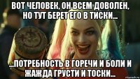 вот человек, он всем доволен, но тут берет его в тиски... ...потребность в горечи и боли и жажда грусти и тоски...