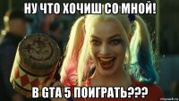 ну что хочиш со мной! в gta 5 поиграть???