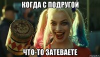 когда с подругой что-то затеваете