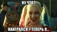 ну что? наигрался ? теперь я...