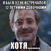 я бы в 32 не встречался с 12 летними девочками хотя........