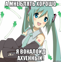 а мне блять хорошо я вокалоид ахуенный!