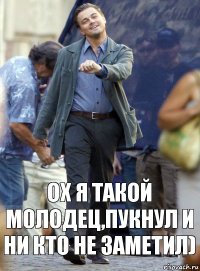 ОХ Я ТАКОЙ МОЛОДЕЦ,ПУКНУЛ И НИ КТО НЕ ЗАМЕТИЛ)