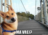  ma vrei?