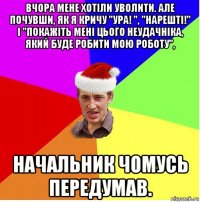 вчора мене хотіли уволити. але почувши, як я кричу "ура! ", "нарешті!" і "покажіть мені цього неудачніка, який буде робити мою роботу", начальник чомусь передумав.