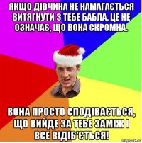 якщо дівчина не намагається витягнути з тебе бабла, це не означає, що вона скромна. вона просто сподівається, що вийде за тебе заміж і все відіб'ється!