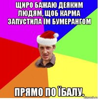 щиро бажаю деяким людям, щоб карма запустила їм бумерангом прямо по їбалу.