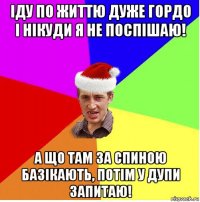 іду по життю дуже гордо і нікуди я не поспішаю! а що там за спиною базікають, потім у дупи запитаю!