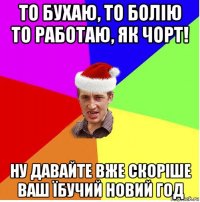 то бухаю, то болію то работаю, як чорт! ну давайте вже скоріше ваш їбучий новий год