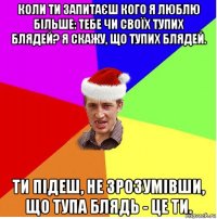 коли ти запитаєш кого я люблю більше: тебе чи своїх тупих блядей? я скажу, що тупих блядей. ти підеш, не зрозумівши, що тупа блядь - це ти.