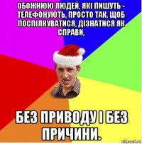 обожнюю людей, які пишуть - телефонують, просто так, щоб поспілкуватися, дізнатися як справи, без приводу і без причини.