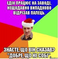 едік працює на заводі, нещодавно випадково відрізав палець. знаєте, що він сказав? "добре, що не собі".