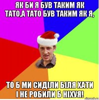 як би я був таким як тато,а тато був таким як я, то б ми сиділи біля хати і не робили б ніхуя!