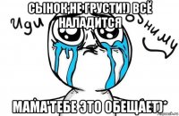 сынок,не грусти!) всё наладится мама тебе это обещает)*