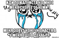 иди пожалуйста ко мне ( меня скорее обнеми ) меня зовут конечно настя а у меня ещё 8 декабря