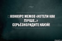 ​КОНКУРС МЕМОВ «ХОТЕЛИ КАК ЛУЧШЕ…»
Серьёзно?Идите нахуй!