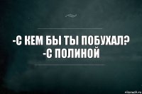 -С кем бы ты побухал?
-С Полиной