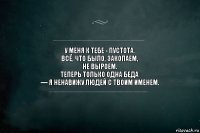 у меня к тебе - пустота. 
всё, что было, закопаем, 
не выроем. 
теперь только одна беда 
— я ненавижу людей с твоим именем.